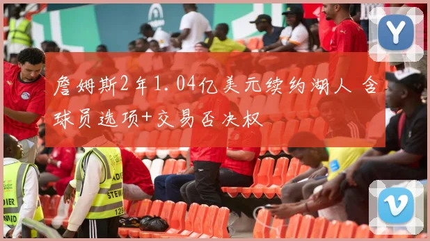 詹姆斯2年1.04亿美元续约湖人 含球员选项+交易否决权