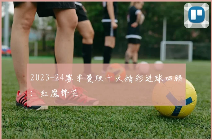 2023-24赛季曼联十大精彩进球回顾：红魔锋芒