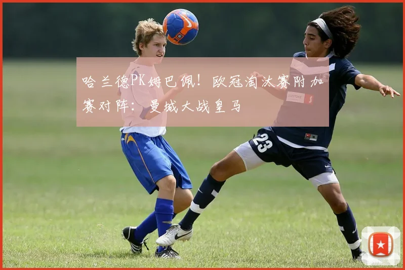 哈兰德PK姆巴佩！欧冠淘汰赛附加赛对阵：曼城大战皇马