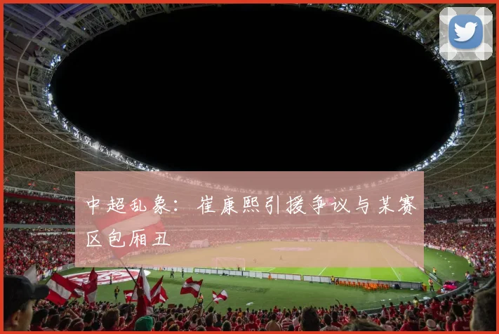 中超乱象：崔康熙引援争议与某赛区包厢丑