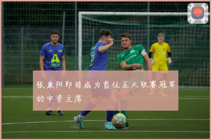 张康阳即将成为首位五大联赛冠军的中资主席