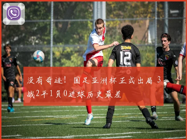 没有奇迹！国足亚洲杯正式出局 3战2平1负0进球历史最差