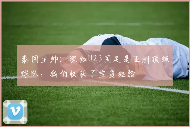 泰国主帅：深知U23国足是亚洲顶级球队，我们收获了宝贵经验