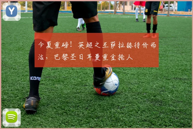 今夏重磅！英超之王萨拉赫待价而沽，巴黎圣日耳曼重金抢人