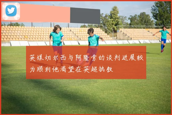 英媒切尔西与阿隆索的谈判进展较为顺利他渴望在英超执教