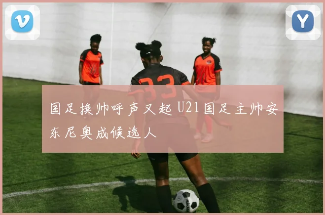 国足换帅呼声又起 U21国足主帅安东尼奥成候选人