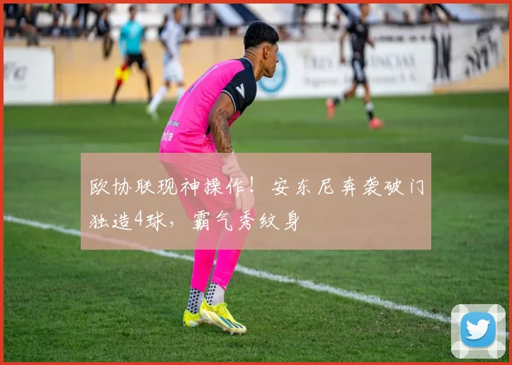 欧协联现神操作！安东尼奔袭破门独造4球，霸气秀纹身