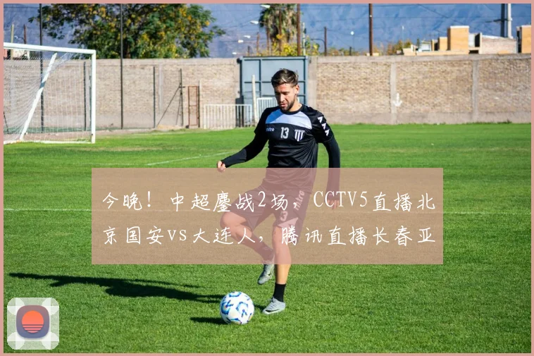 今晚！中超鏖战2场，CCTV5直播北京国安vs大连人，腾讯直播长春亚泰PK武汉队