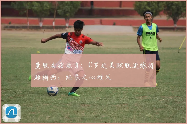 曼联名宿放言：C罗赴美职联进球将超梅西，纪录之心难灭
