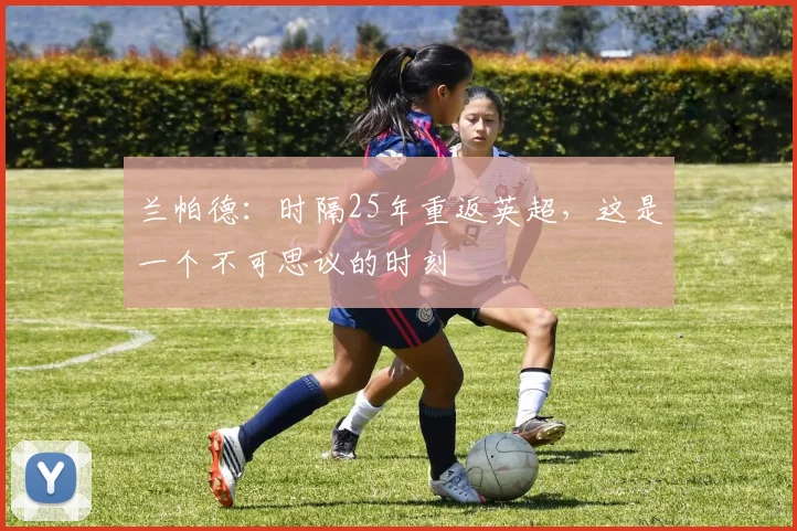 兰帕德：时隔25年重返英超，这是一个不可思议的时刻