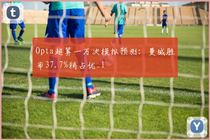 Opta超算一万次模拟预测：曼城胜率37.7%稍占优_1