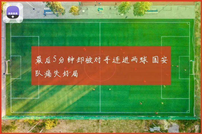 最后5分钟却被对手连进两球 国安队痛失好局